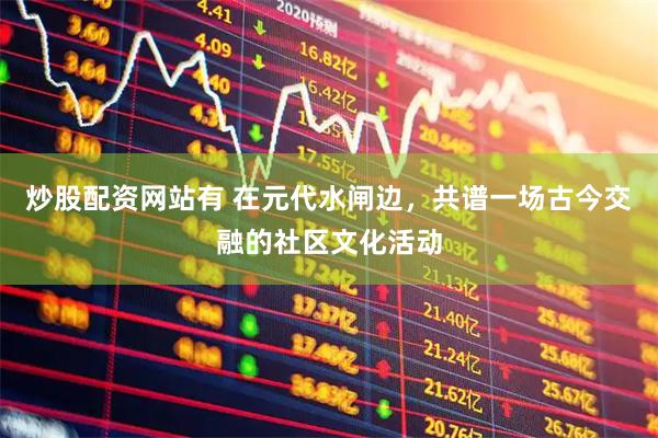 炒股配资网站有 在元代水闸边，共谱一场古今交融的社区文化活动