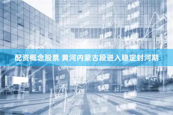 配资概念股票 黄河内蒙古段进入稳定封河期