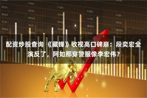 配资炒股查询 《藏锋》收视高口碑崩：段奕宏全演反了，阿如那穿警服像李宏伟？