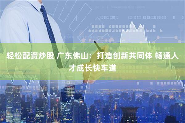 轻松配资炒股 广东佛山：打造创新共同体 畅通人才成长快车道