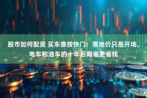 股市如何配资 买车像按快门：落地价只是开场，电车和油车的十年后期谁更省钱