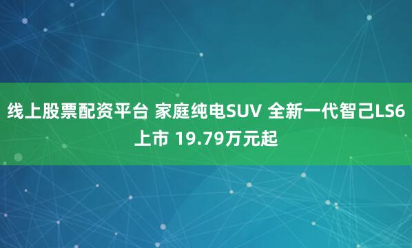 线上股票配资平台 家庭纯电SUV 全新一代智己LS6上市 19.79万元起