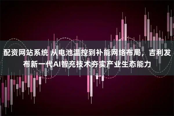 配资网站系统 从电池温控到补能网络布局，吉利发布新一代AI智充技术夯实产业生态能力